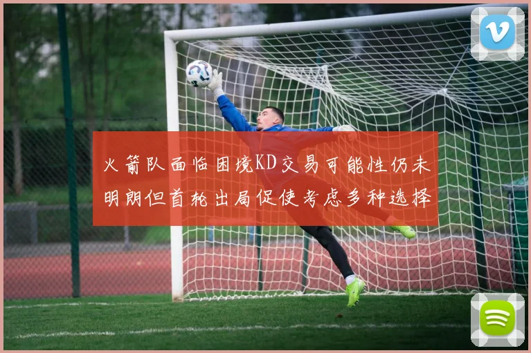 火箭队面临困境KD交易可能性仍未明朗但首轮出局促使考虑多种选择