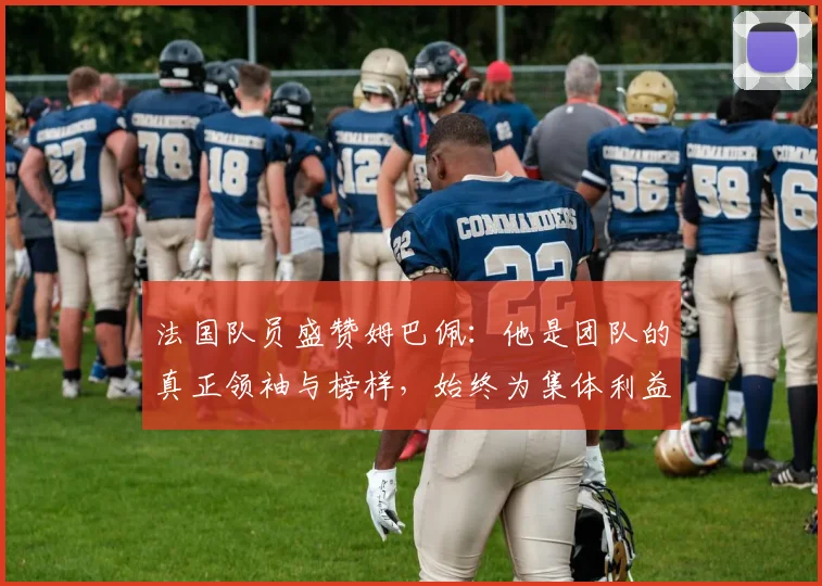 法国队员盛赞姆巴佩：他是团队的真正领袖与榜样，始终为集体利益考虑
