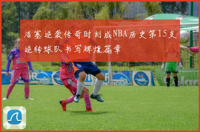 活塞逆袭传奇时刻成NBA历史第15支逆转球队书写辉煌篇章