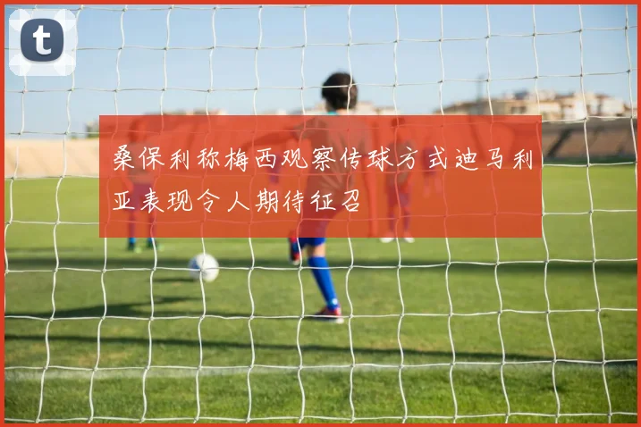 桑保利称梅西观察传球方式迪马利亚表现令人期待征召