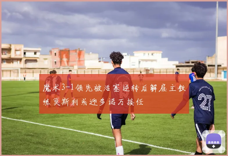 魔术3-1领先被活塞逆转后解雇主教练莫斯利或迎多诺万接任