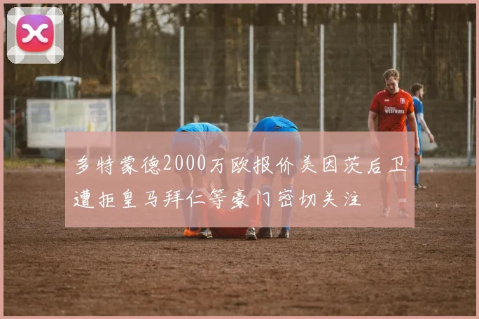 多特蒙德2000万欧报价美因茨后卫遭拒皇马拜仁等豪门密切关注