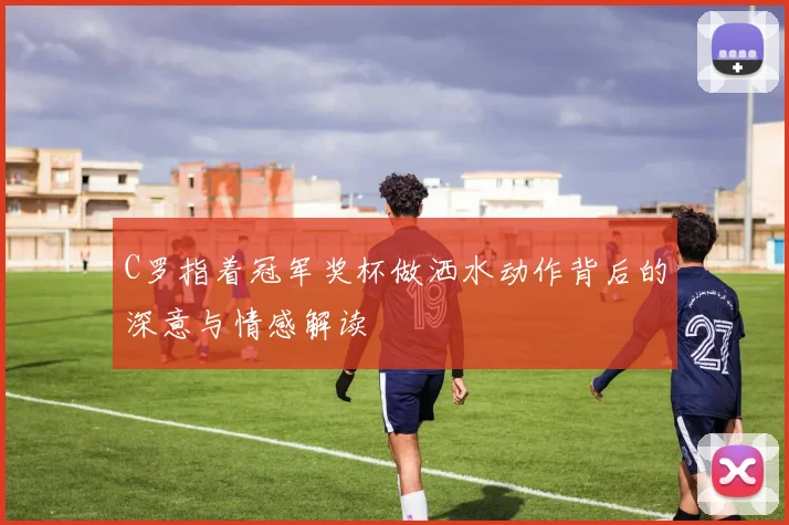 C罗指着冠军奖杯做洒水动作背后的深意与情感解读