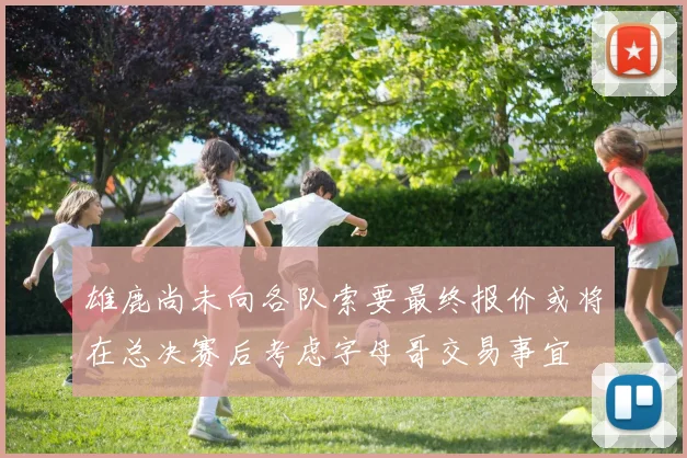 雄鹿尚未向各队索要最终报价或将在总决赛后考虑字母哥交易事宜