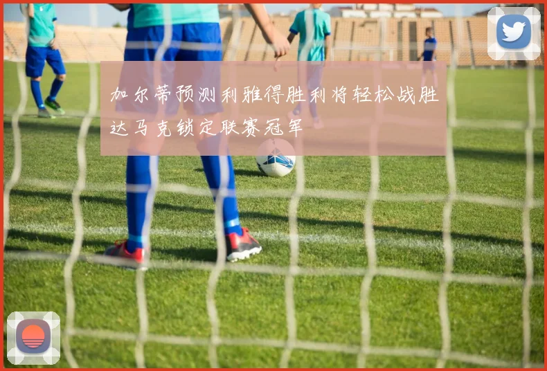 加尔蒂预测利雅得胜利将轻松战胜达马克锁定联赛冠军