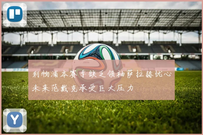 利物浦本赛季缺乏领袖萨拉赫忧心未来范戴克承受巨大压力