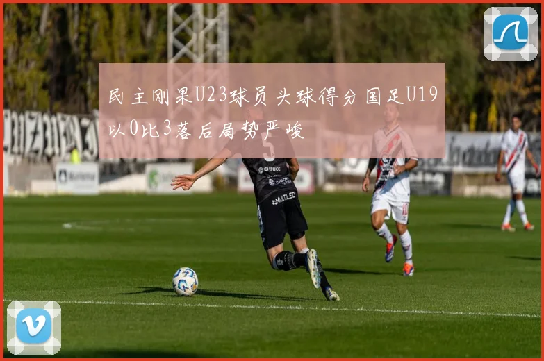 民主刚果U23球员头球得分国足U19以0比3落后局势严峻