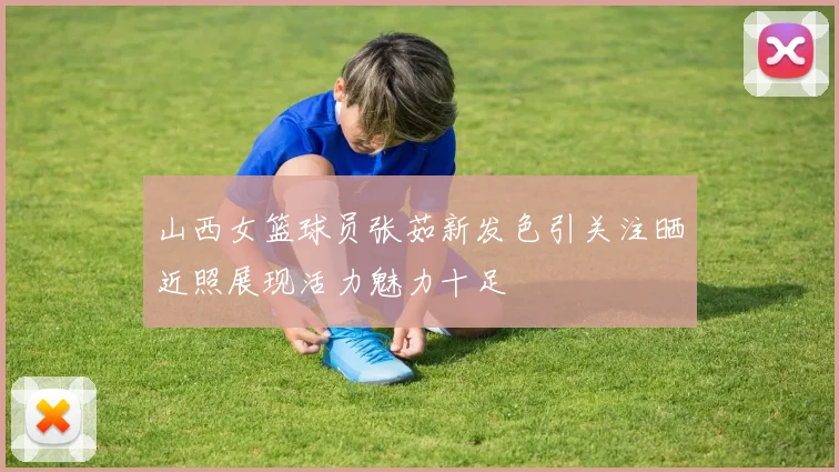 山西女篮球员张茹新发色引关注晒近照展现活力魅力十足