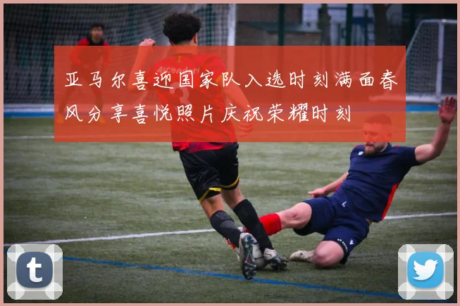 亚马尔喜迎国家队入选时刻满面春风分享喜悦照片庆祝荣耀时刻