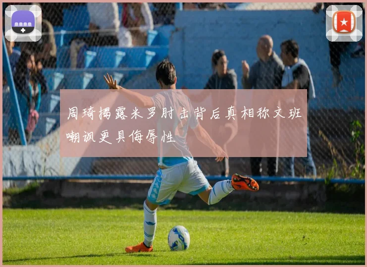 周琦揭露米罗肘击背后真相称文班嘲讽更具侮辱性