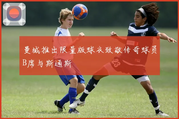 曼城推出限量版球衣致敬传奇球员B席与斯通斯