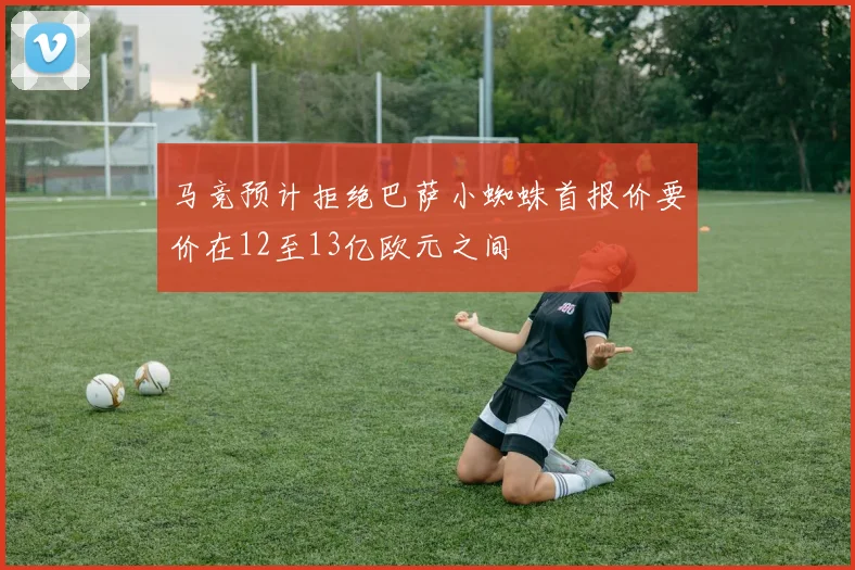 马竞预计拒绝巴萨小蜘蛛首报价要价在12至13亿欧元之间