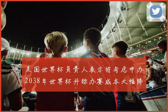美国世界杯负责人表示将考虑申办2038年世界杯并称办赛成本大幅降低