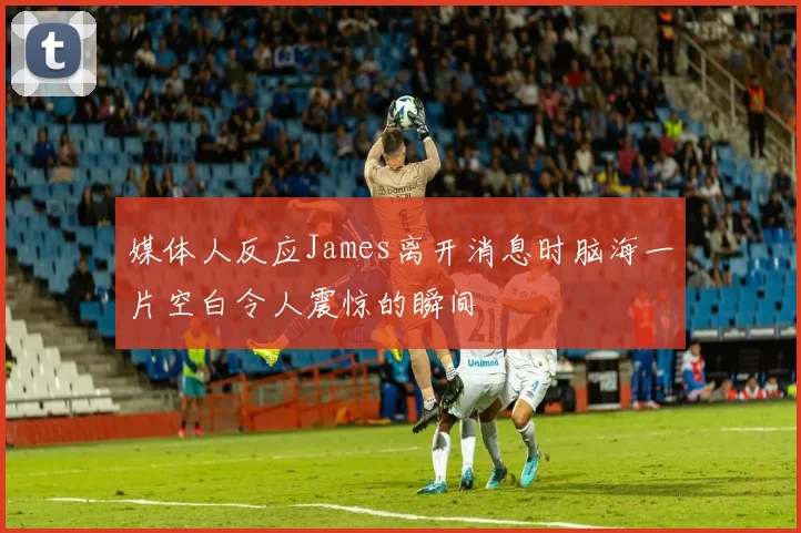 媒体人反应James离开消息时脑海一片空白令人震惊的瞬间