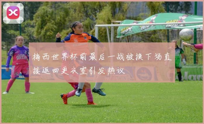 梅西世界杯前最后一战被换下场直接返回更衣室引发热议