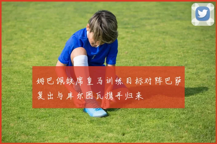 姆巴佩缺席皇马训练目标对阵巴萨复出与库尔图瓦携手归来