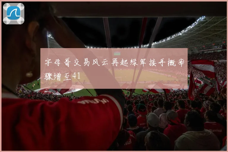 字母哥交易风云再起绿军接手概率骤增至41