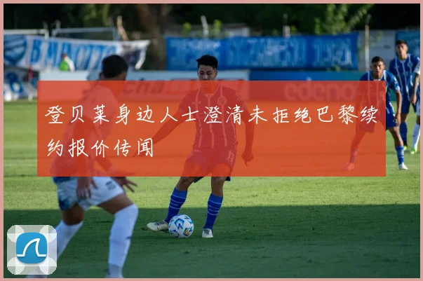 登贝莱身边人士澄清未拒绝巴黎续约报价传闻