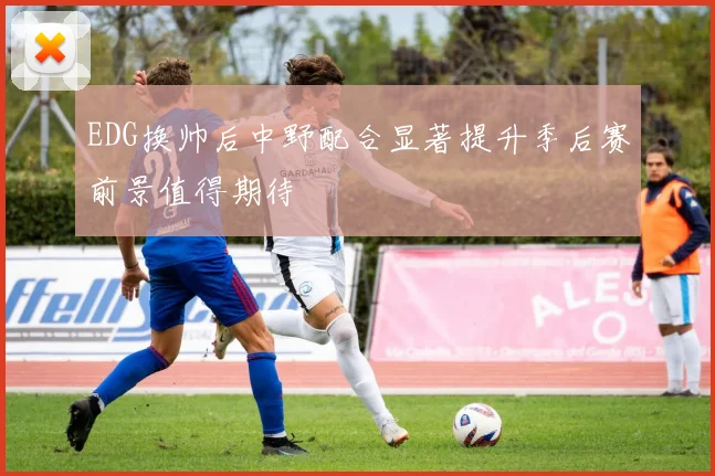 EDG换帅后中野配合显著提升季后赛前景值得期待