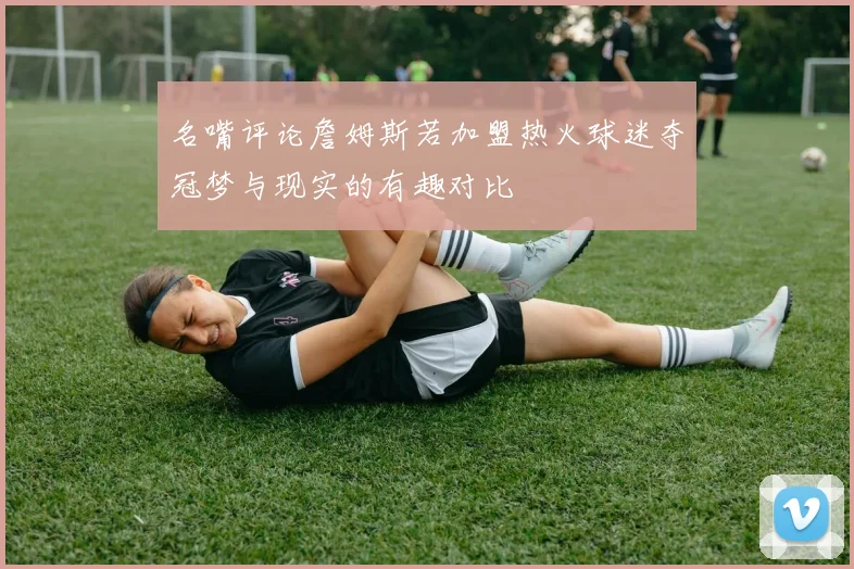 名嘴评论詹姆斯若加盟热火球迷夺冠梦与现实的有趣对比